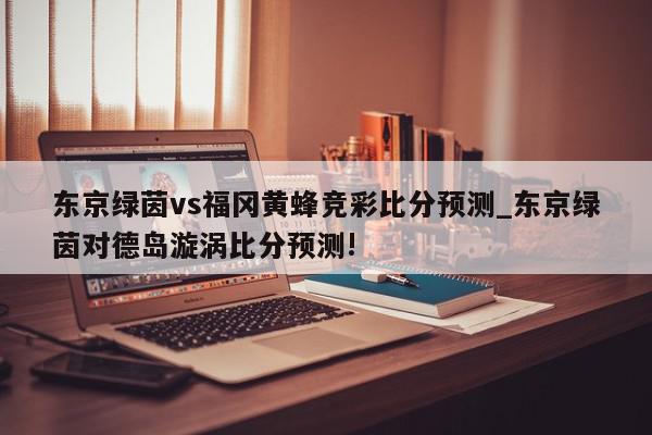 东京绿茵vs福冈黄蜂竞彩比分预测_东京绿茵对德岛漩涡比分预测!