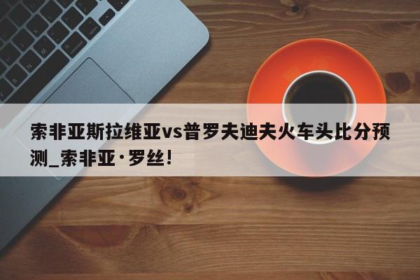 索非亚斯拉维亚vs普罗夫迪夫火车头比分预测_索非亚·罗丝!