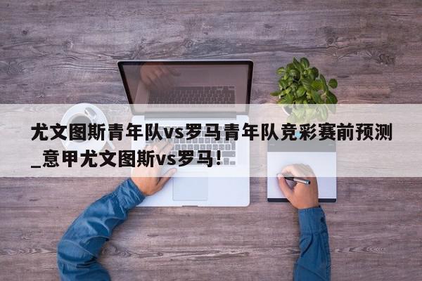 尤文图斯青年队vs罗马青年队竞彩赛前预测_意甲尤文图斯vs罗马!