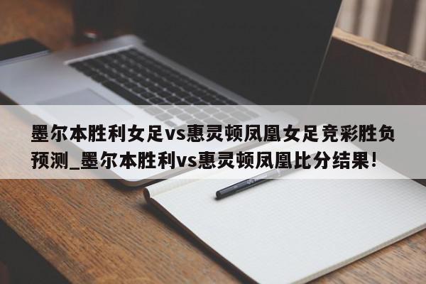 墨尔本胜利女足vs惠灵顿凤凰女足竞彩胜负预测_墨尔本胜利vs惠灵顿凤凰比分结果!