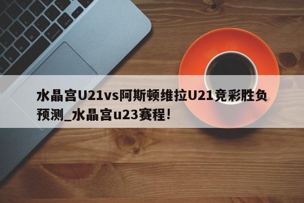 水晶宫U21vs阿斯顿维拉U21竞彩胜负预测_水晶宫u23赛程!