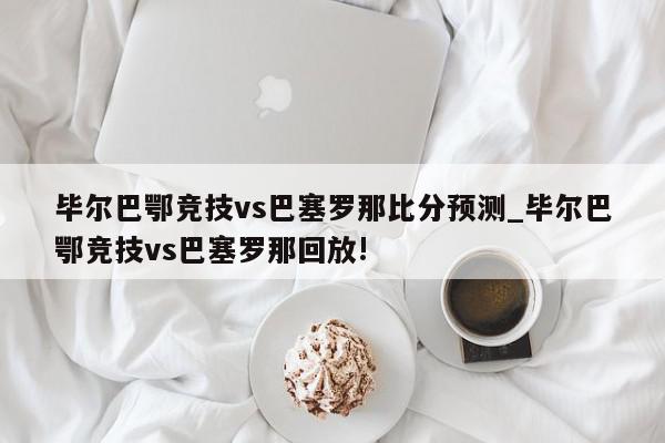 毕尔巴鄂竞技vs巴塞罗那比分预测_毕尔巴鄂竞技vs巴塞罗那回放!