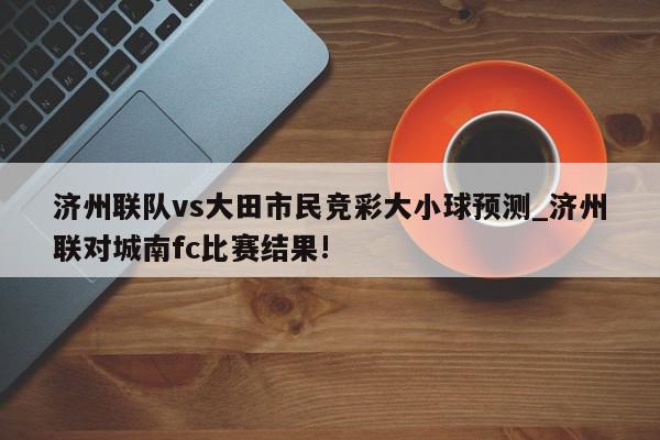 济州联队vs大田市民竞彩大小球预测_济州联对城南fc比赛结果!