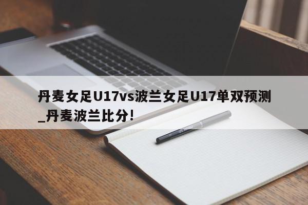 丹麦女足U17vs波兰女足U17单双预测_丹麦波兰比分!