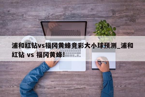 浦和红钻vs福冈黄蜂竞彩大小球预测_浦和红钻 vs 福冈黄蜂!