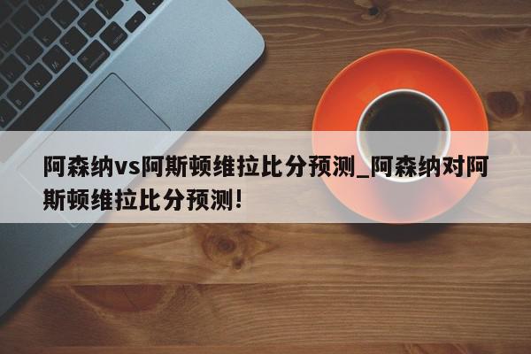 阿森纳vs阿斯顿维拉比分预测_阿森纳对阿斯顿维拉比分预测!