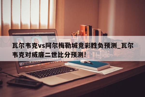 瓦尔韦克vs阿尔梅勒城竞彩胜负预测_瓦尔韦克对威廉二世比分预测!