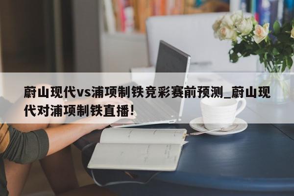 蔚山现代vs浦项制铁竞彩赛前预测_蔚山现代对浦项制铁直播!