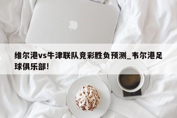 维尔港vs牛津联队竞彩胜负预测_韦尔港足球俱乐部!