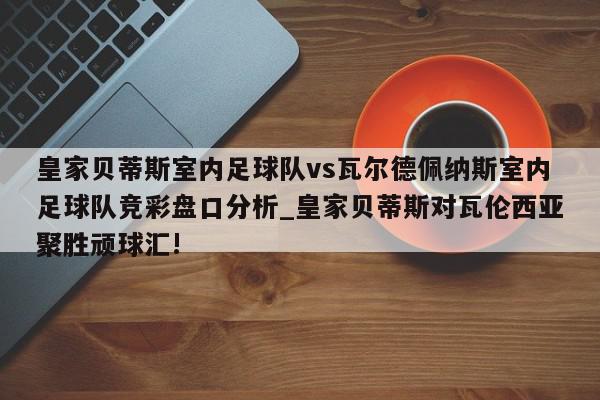 皇家贝蒂斯室内足球队vs瓦尔德佩纳斯室内足球队竞彩盘口分析_皇家贝蒂斯对瓦伦西亚聚胜顽球汇!