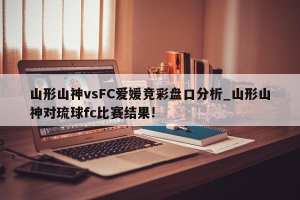 山形山神vsFC爱媛竞彩盘口分析_山形山神对琉球fc比赛结果!