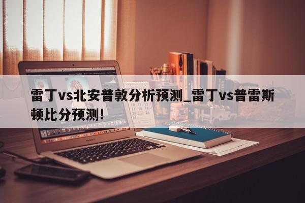 雷丁vs北安普敦分析预测_雷丁vs普雷斯顿比分预测!