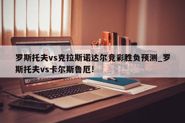 罗斯托夫vs克拉斯诺达尔竞彩胜负预测_罗斯托夫vs卡尔斯鲁厄!