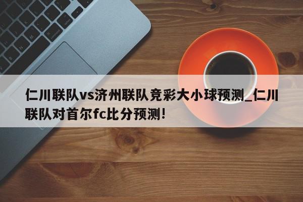 仁川联队vs济州联队竞彩大小球预测_仁川联队对首尔fc比分预测!