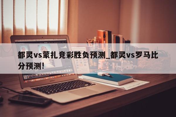 都灵vs蒙扎竞彩胜负预测_都灵vs罗马比分预测!