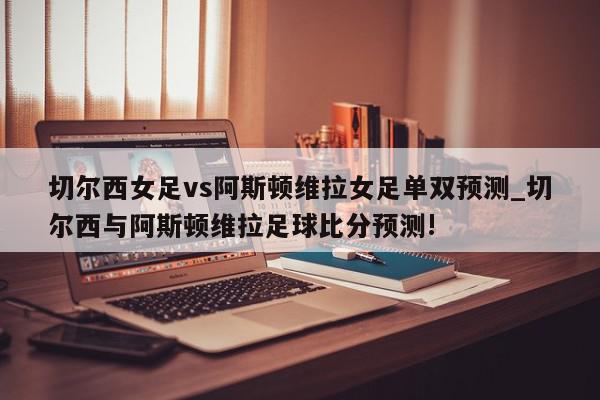 切尔西女足vs阿斯顿维拉女足单双预测_切尔西与阿斯顿维拉足球比分预测!