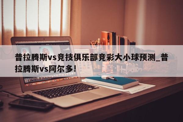 普拉腾斯vs竞技俱乐部竞彩大小球预测_普拉腾斯vs阿尔多!