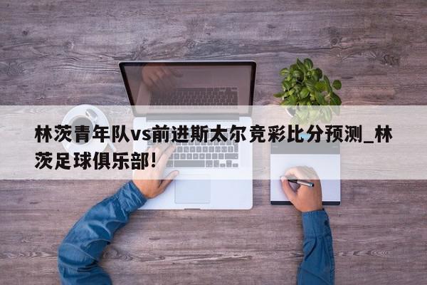 林茨青年队vs前进斯太尔竞彩比分预测_林茨足球俱乐部!