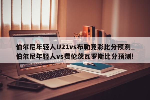 伯尔尼年轻人U21vs布勒竞彩比分预测_伯尔尼年轻人vs费伦茨瓦罗斯比分预测!