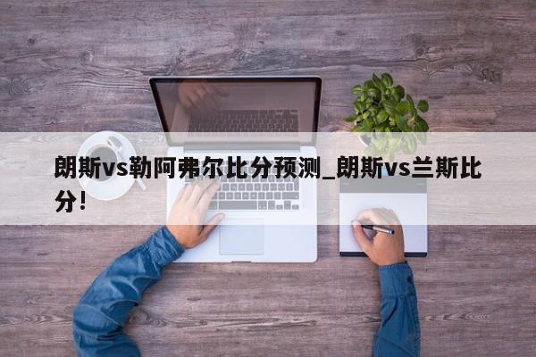 朗斯vs勒阿弗尔比分预测_朗斯vs兰斯比分!