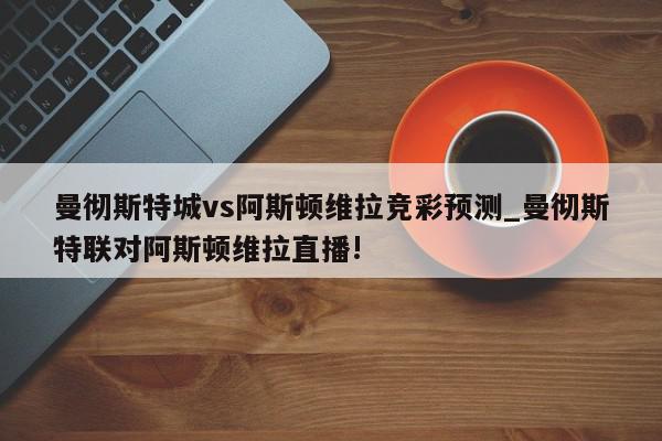 曼彻斯特城vs阿斯顿维拉竞彩预测_曼彻斯特联对阿斯顿维拉直播!