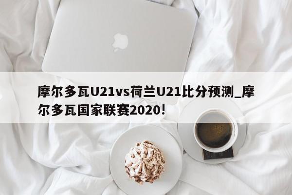 摩尔多瓦U21vs荷兰U21比分预测_摩尔多瓦国家联赛2020!