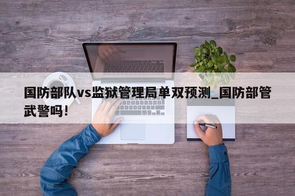 国防部队vs监狱管理局单双预测_国防部管武警吗!