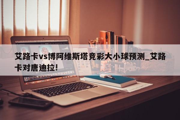 艾路卡vs博阿维斯塔竞彩大小球预测_艾路卡对唐迪拉!