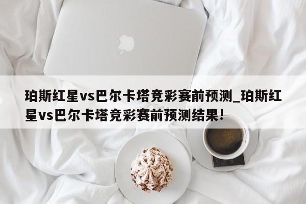 珀斯红星vs巴尔卡塔竞彩赛前预测_珀斯红星vs巴尔卡塔竞彩赛前预测结果!