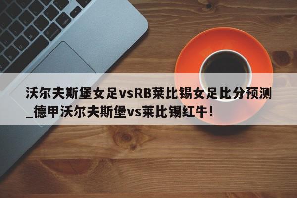 沃尔夫斯堡女足vsRB莱比锡女足比分预测_德甲沃尔夫斯堡vs莱比锡红牛!