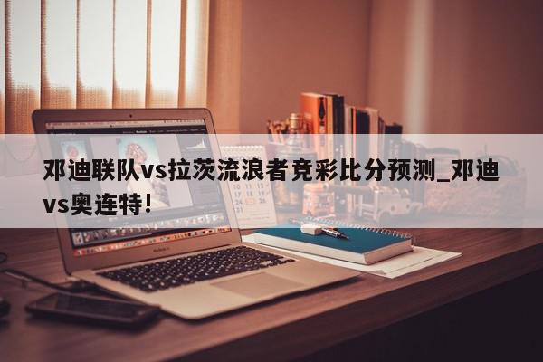 邓迪联队vs拉茨流浪者竞彩比分预测_邓迪vs奥连特!