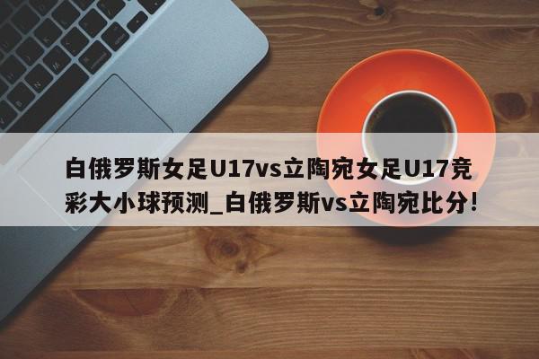 白俄罗斯女足U17vs立陶宛女足U17竞彩大小球预测_白俄罗斯vs立陶宛比分!