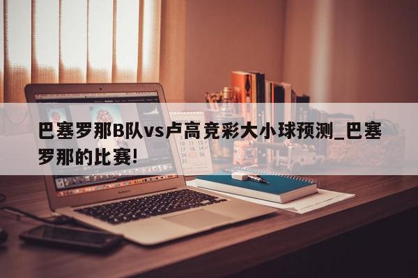 巴塞罗那B队vs卢高竞彩大小球预测_巴塞罗那的比赛!