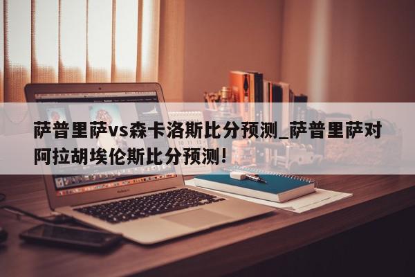 萨普里萨vs森卡洛斯比分预测_萨普里萨对阿拉胡埃伦斯比分预测!