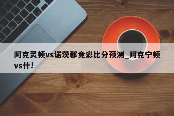 阿克灵顿vs诺茨郡竞彩比分预测_阿克宁顿vs什!