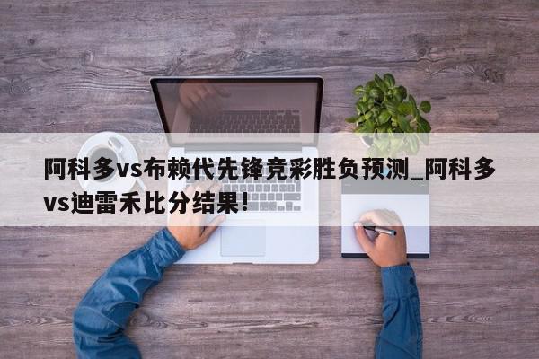 阿科多vs布赖代先锋竞彩胜负预测_阿科多vs迪雷禾比分结果!