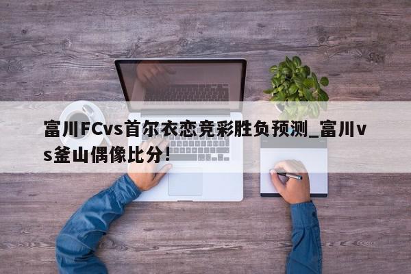 富川FCvs首尔衣恋竞彩胜负预测_富川vs釜山偶像比分!