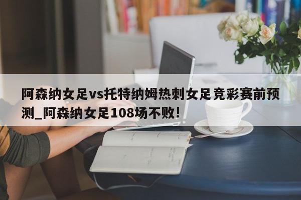 阿森纳女足vs托特纳姆热刺女足竞彩赛前预测_阿森纳女足108场不败!