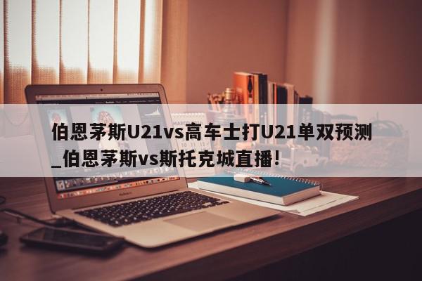 伯恩茅斯U21vs高车士打U21单双预测_伯恩茅斯vs斯托克城直播!