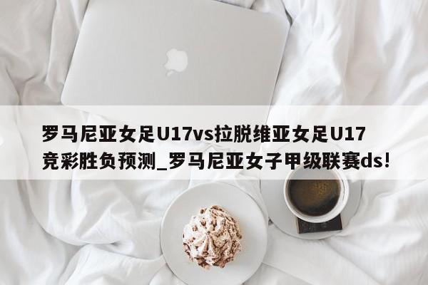 罗马尼亚女足U17vs拉脱维亚女足U17竞彩胜负预测_罗马尼亚女子甲级联赛ds!