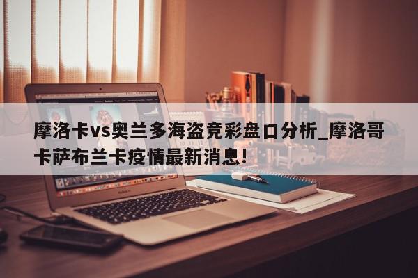 摩洛卡vs奥兰多海盗竞彩盘口分析_摩洛哥卡萨布兰卡疫情最新消息!