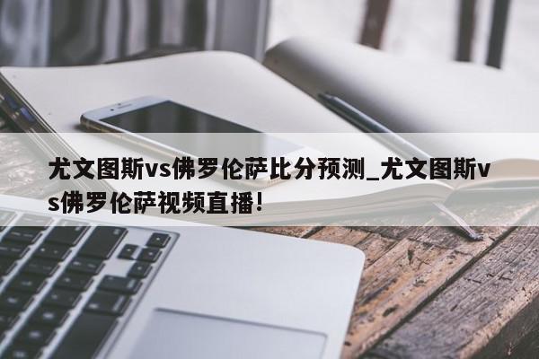 尤文图斯vs佛罗伦萨比分预测_尤文图斯vs佛罗伦萨视频直播!