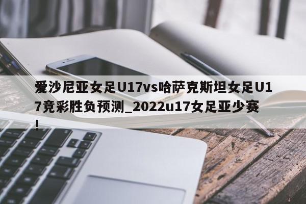 爱沙尼亚女足U17vs哈萨克斯坦女足U17竞彩胜负预测_2022u17女足亚少赛!