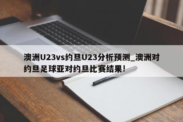 澳洲U23vs约旦U23分析预测_澳洲对约旦足球亚对约旦比赛结果!