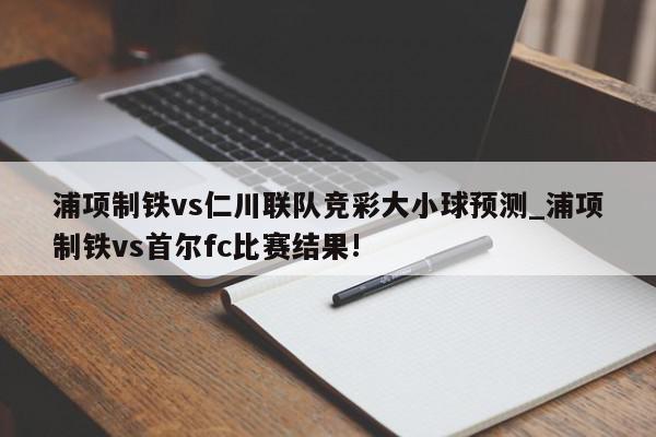 浦项制铁vs仁川联队竞彩大小球预测_浦项制铁vs首尔fc比赛结果!