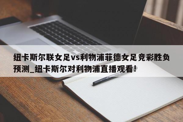 纽卡斯尔联女足vs利物浦菲德女足竞彩胜负预测_纽卡斯尔对利物浦直播观看!