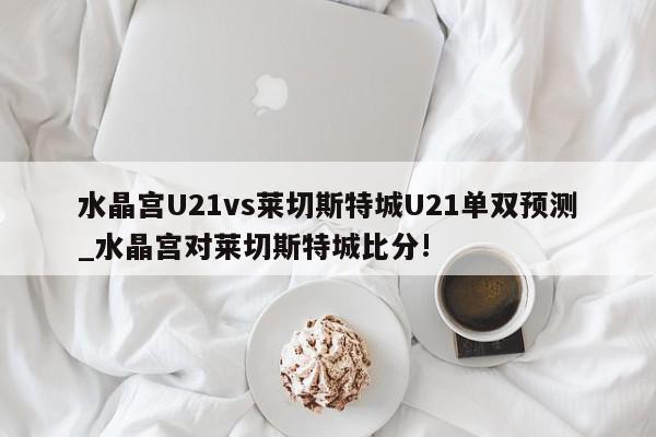 水晶宫U21vs莱切斯特城U21单双预测_水晶宫对莱切斯特城比分!