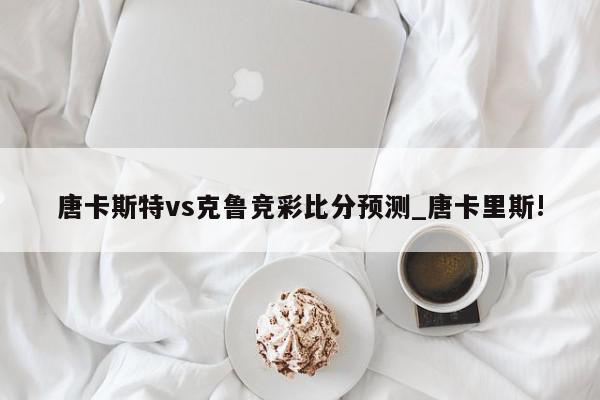 唐卡斯特vs克鲁竞彩比分预测_唐卡里斯!