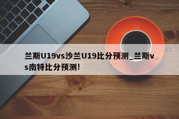 兰斯U19vs沙兰U19比分预测_兰斯vs南特比分预测!