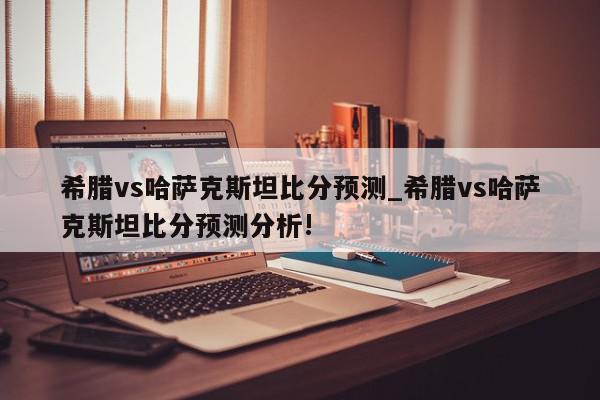 希腊vs哈萨克斯坦比分预测_希腊vs哈萨克斯坦比分预测分析!